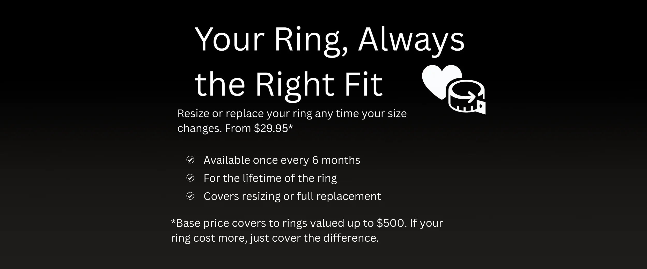 Enjoy lifetime resizing or replacement for just $29.95. Covers rings up to $500 in value. Always the perfect fit – no matter how life changes.